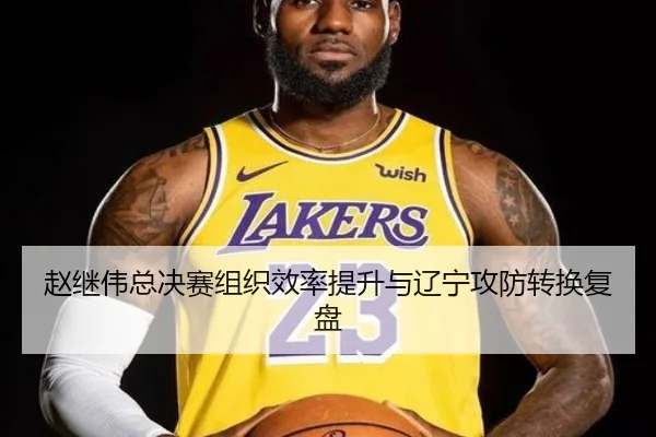赵继伟总决赛组织效率提升与辽宁攻防转换复盘