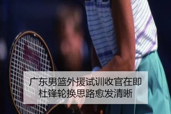 广东男篮外援试训收官在即 杜锋轮换思路愈发清晰