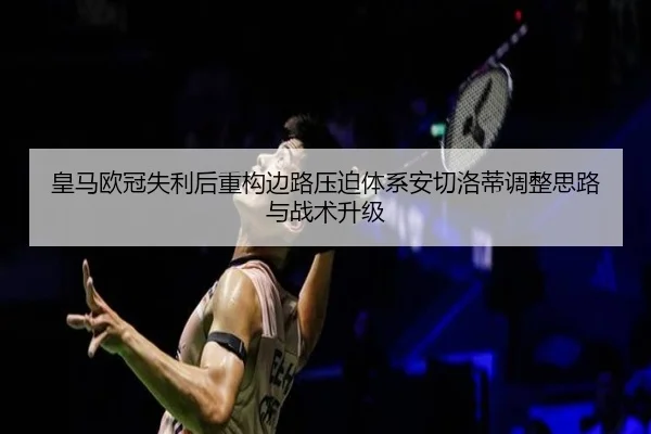 皇马欧冠失利后重构边路压迫体系安切洛蒂调整思路与战术升级