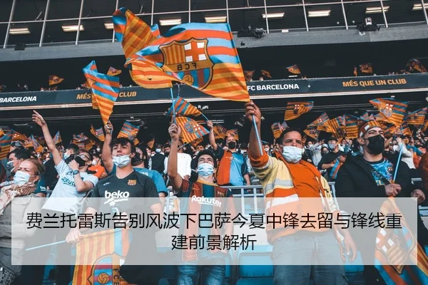 费兰托雷斯告别风波下巴萨今夏中锋去留与锋线重建前景解析